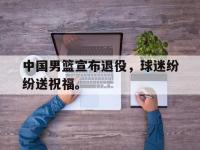 亚博体育-中国男篮宣布退役，球迷纷纷送祝福。