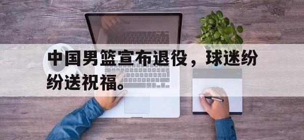 亚博体育-中国男篮宣布退役，球迷纷纷送祝福。
