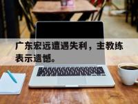 亚博体育平台入口-广东宏远遭遇失利，主教练表示遗憾。