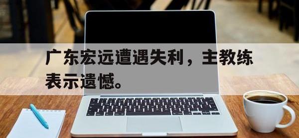 亚博体育平台入口-广东宏远遭遇失利，主教练表示遗憾。