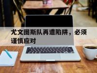 亚博-尤文图斯队再遭陷阱，必须谨慎应对