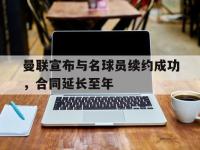 亚博体育平台入口-曼联宣布与名球员续约成功，合同延长至年