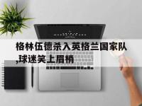 亚博体育官网-格林伍德杀入英格兰国家队,球迷笑上眉梢