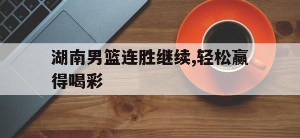 亚博体育官方-湖南男篮连胜继续,轻松赢得喝彩