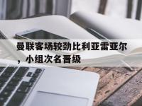 亚博体育官方-曼联客场较劲比利亚雷亚尔，小组次名晋级