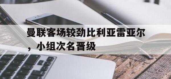 亚博体育官方-曼联客场较劲比利亚雷亚尔，小组次名晋级