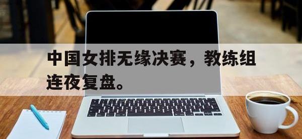 亚博体育官方-中国女排无缘决赛，教练组连夜复盘。