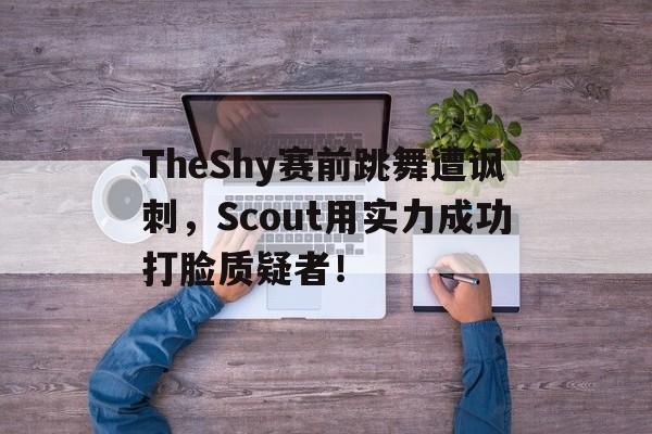 TheShy赛前跳舞遭讽刺,Scout用实力成功打脸质疑者! TheShy赛前跳舞遭讽刺,Scout用实力成功打脸质疑者!