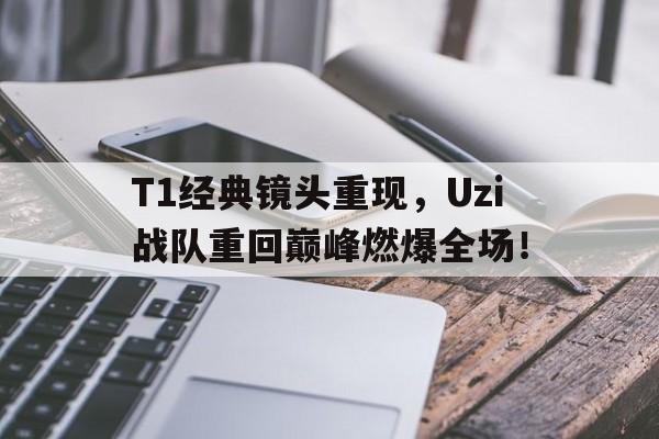 T1经典镜头重现，Uzi战队重回巅峰燃爆全场！