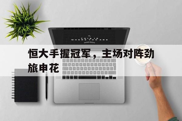 恒大手握冠军，主场对阵劲旅申花