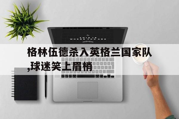 格林伍德杀入英格兰国家队,球迷笑上眉梢