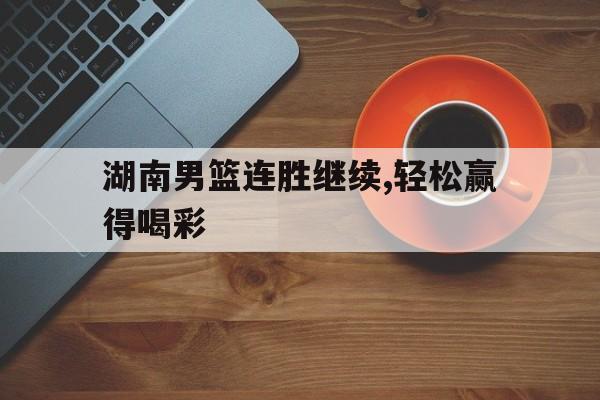 湖南男篮连胜继续,轻松赢得喝彩